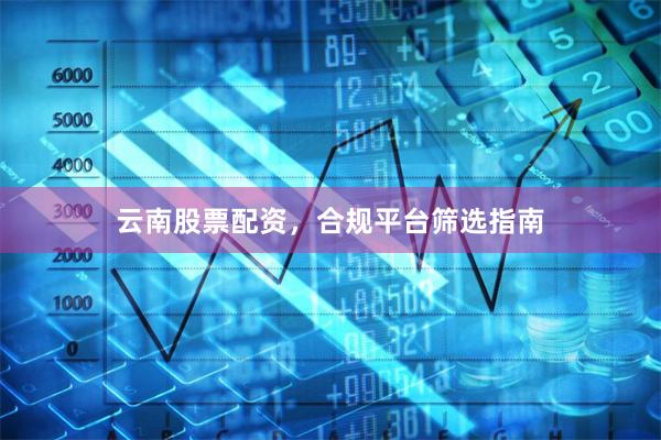 云南股票配资，合规平台筛选指南